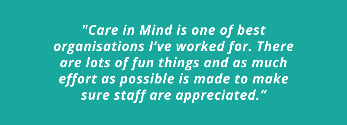 Investors in People quote: “Care in Mind is one of best organisations I’ve worked for. There are lots of fun things and as much effort as possible is made to make sure staff are appreciated.”